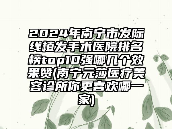 2024年南宁市发际线植发手术医院排名榜top10强哪几个效果赞(南宁元莎医疗美容诊所你更喜欢哪一家)