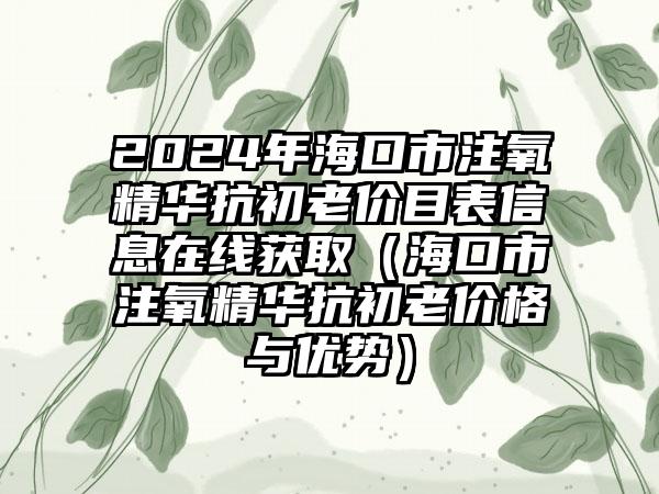 2024年海口市注氧精华抗初老价目表信息在线获取（海口市注氧精华抗初老价格与优势）