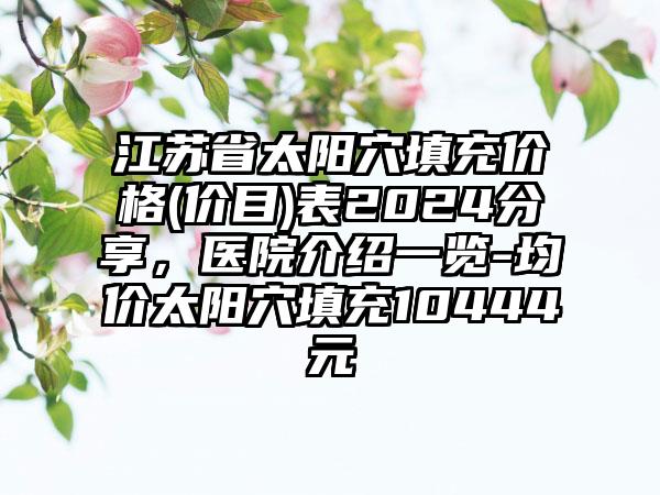 江苏省太阳穴填充价格(价目)表2024分享，医院介绍一览-均价太阳穴填充10444元