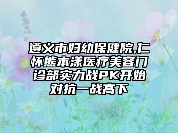 遵义市妇幼保健院,仁怀熊本漾医疗美容门诊部实力战PK开始对抗一战高下