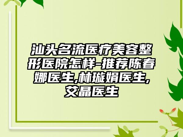 汕头名流医疗美容整形医院怎样-推荐陈春娜医生,林璇娟医生,艾晶医生