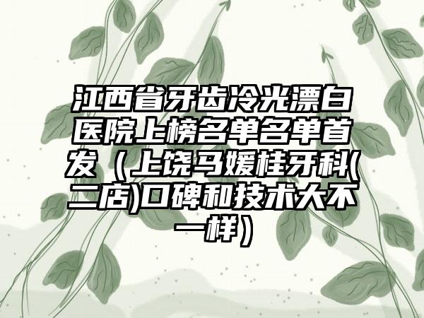 江西省牙齿冷光漂白医院上榜名单名单首发（上饶马媛桂牙科(二店)口碑和技术大不一样）