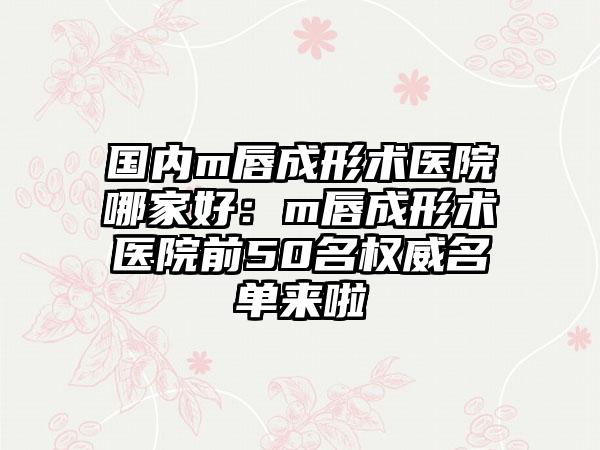 国内m唇成形术医院哪家好：m唇成形术医院前50名权威名单来啦