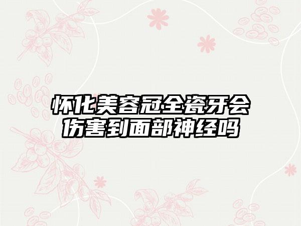 怀化美容冠全瓷牙会伤害到面部神经吗