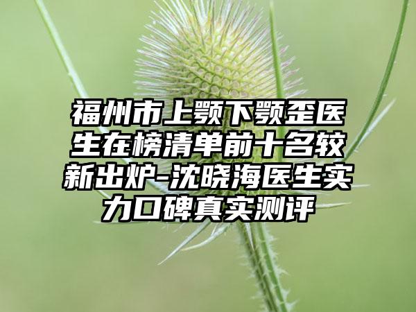 福州市上颚下颚歪医生在榜清单前十名较新出炉-沈晓海医生实力口碑真实测评