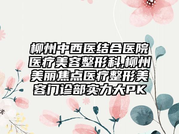 柳州中西医结合医院医疗美容整形科,柳州美丽焦点医疗整形美容门诊部实力大PK