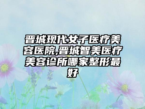 晋城现代女子医疗美容医院,晋城智美医疗美容诊所哪家整形最好