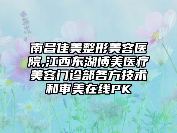 南昌佳美整形美容医院,江西东湖博美医疗美容门诊部各方技术和审美在线PK