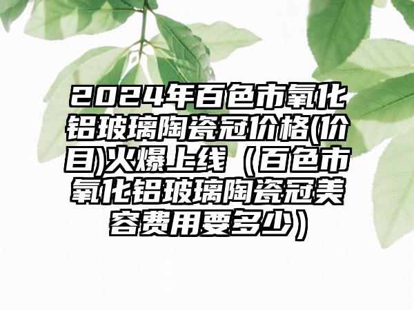 2024年百色市氧化铝玻璃陶瓷冠价格(价目)火爆上线（百色市氧化铝玻璃陶瓷冠美容费用要多少）