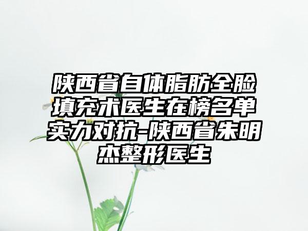 陕西省自体脂肪全脸填充术医生在榜名单实力对抗-陕西省朱明杰整形医生