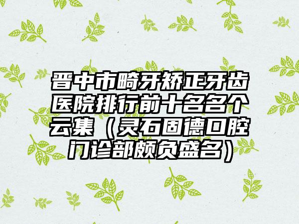 晋中市畸牙矫正牙齿医院排行前十名名个云集（灵石固德口腔门诊部颇负盛名）