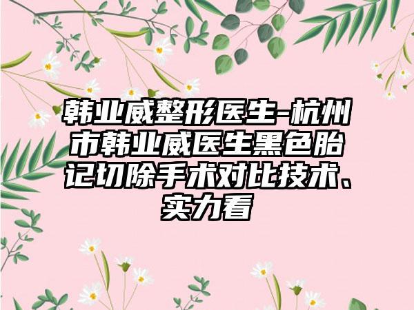 韩业威整形医生-杭州市韩业威医生黑色胎记切除手术对比技术、实力看