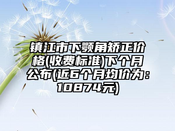 镇江市下颚角矫正价格(收费标准)下个月公布(近6个月均价为：10874元)