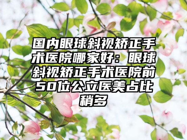 国内眼球斜视矫正手术医院哪家好：眼球斜视矫正手术医院前50位公立医美占比稍多