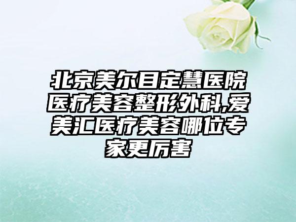 北京美尔目定慧医院医疗美容整形外科,爱美汇医疗美容哪位专家更厉害