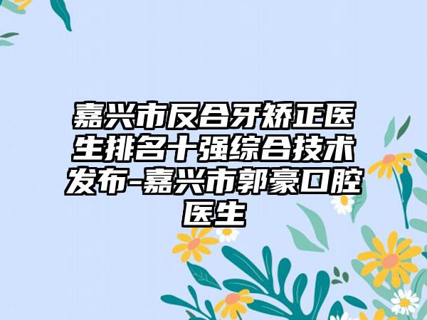 嘉兴市反合牙矫正医生排名十强综合技术发布-嘉兴市郭豪口腔医生