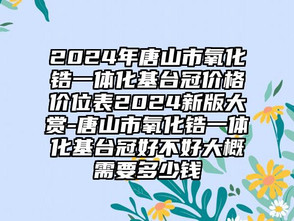 2024年唐山市氧化锆一体化基台冠价格价位表2024新版大赏-唐山市氧化锆一体化基台冠好不好大概需要多少钱