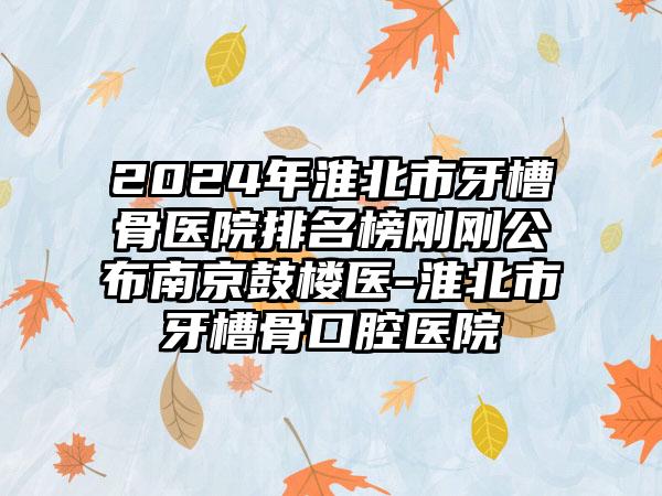 2024年淮北市牙槽骨医院排名榜刚刚公布南京鼓楼医-淮北市牙槽骨口腔医院