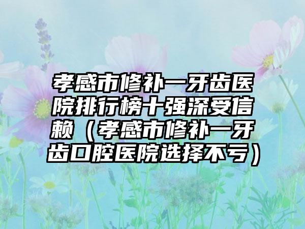 孝感市修补一牙齿医院排行榜十强深受信赖（孝感市修补一牙齿口腔医院选择不亏）