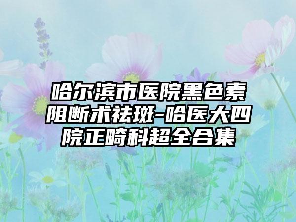 哈尔滨市医院黑色素阻断术祛斑-哈医大四院正畸科超全合集