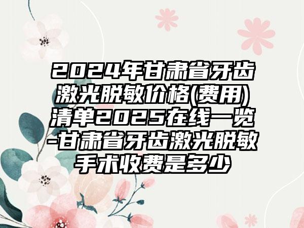 2024年甘肃省牙齿激光脱敏价格(费用)清单2025在线一览-甘肃省牙齿激光脱敏手术收费是多少