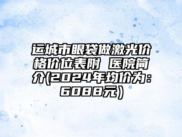 运城市眼袋做激光价格价位表附 医院简介(2024年均价为：6088元）