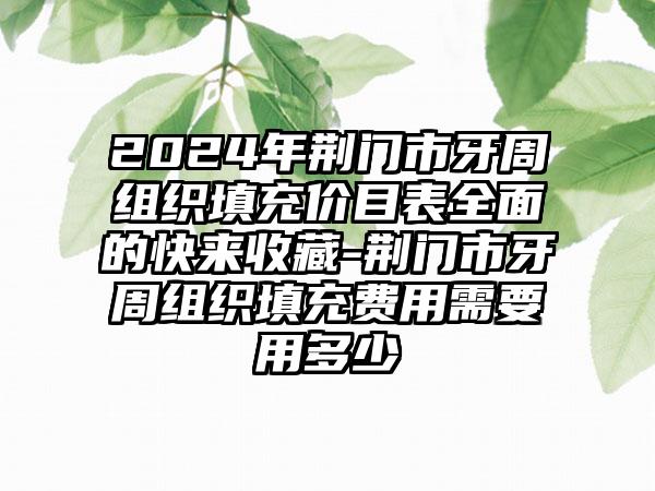 2024年荆门市牙周组织填充价目表全面的快来收藏-荆门市牙周组织填充费用需要用多少