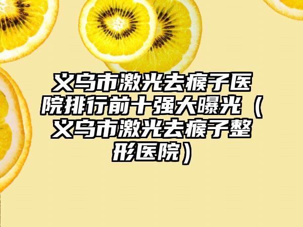 义乌市激光去瘊子医院排行前十强大曝光（义乌市激光去瘊子整形医院）