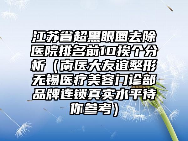 江苏省超黑眼圈去除医院排名前10挨个分析（南医大友谊整形无锡医疗美容门诊部品牌连锁真实水平待你参考）