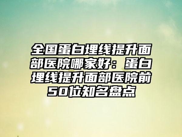 全国蛋白埋线提升面部医院哪家好：蛋白埋线提升面部医院前50位知名盘点