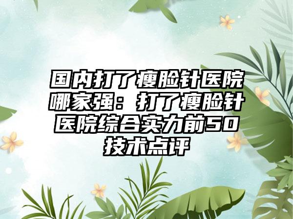 国内打了瘦脸针医院哪家强：打了瘦脸针医院综合实力前50技术点评