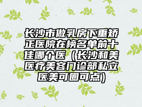 长沙市做乳房下垂矫正医院在榜名单前十佳哪个医（长沙和美医疗美容门诊部私立医美可圈可点）