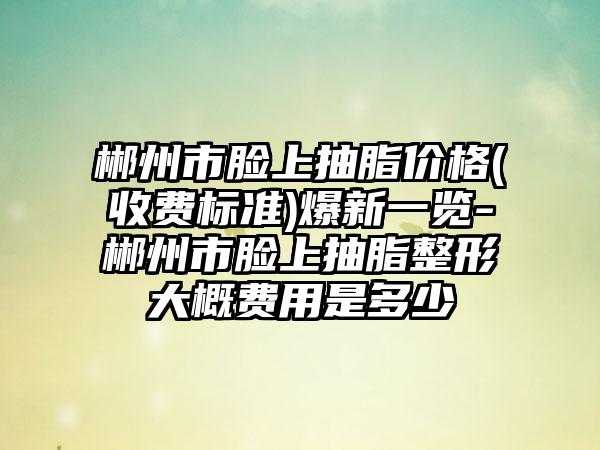 郴州市脸上抽脂价格(收费标准)爆新一览-郴州市脸上抽脂整形大概费用是多少