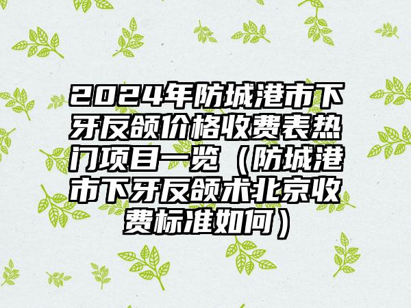 2024年防城港市下牙反颌价格收费表热门项目一览（防城港市下牙反颌术北京收费标准如何）