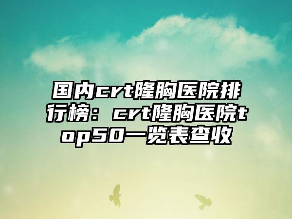 国内crt隆胸医院排行榜：crt隆胸医院top50一览表查收