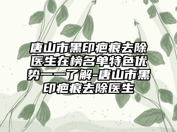 唐山市黑印疤痕去除医生在榜名单特色优势一一了解-唐山市黑印疤痕去除医生