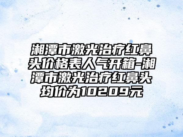 湘潭市激光治疗红鼻头价格表人气开箱-湘潭市激光治疗红鼻头均价为10209元