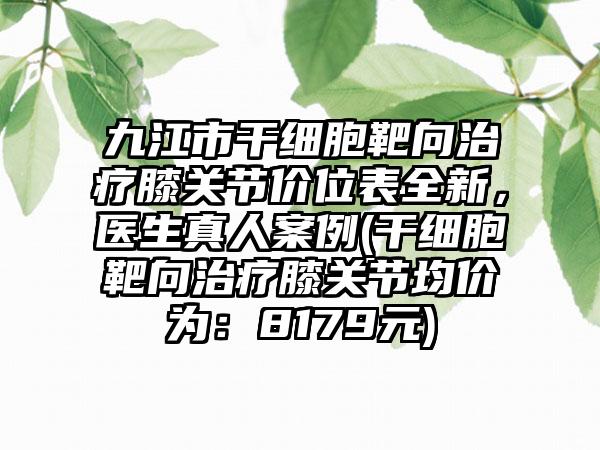 九江市干细胞靶向治疗膝关节价位表全新，医生真人案例(干细胞靶向治疗膝关节均价为：8179元)