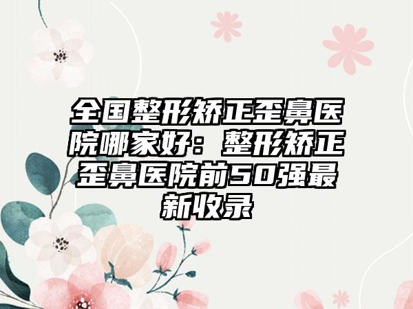 全国整形矫正歪鼻医院哪家好：整形矫正歪鼻医院前50强最新收录