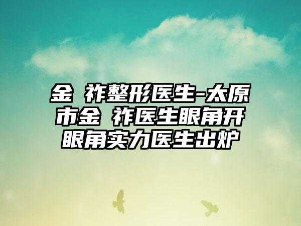 金漢祚整形医生-太原市金漢祚医生眼角开眼角实力医生出炉