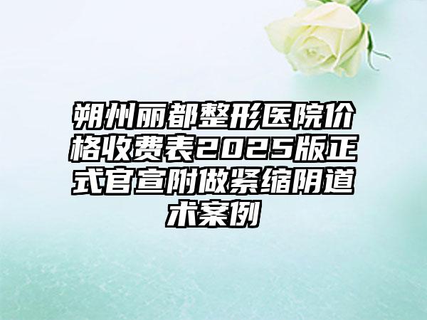 朔州丽都整形医院价格收费表2025版正式官宣附做紧缩阴道术案例