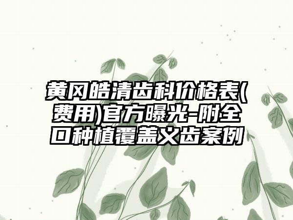 黄冈皓清齿科价格表(费用)官方曝光-附全口种植覆盖义齿案例