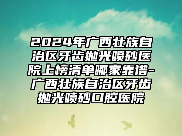 2024年广西壮族自治区牙齿抛光喷砂医院上榜清单哪家靠谱-广西壮族自治区牙齿抛光喷砂口腔医院