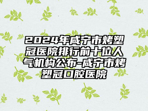 2024年咸宁市烤塑冠医院排行前十位人气机构公布-咸宁市烤塑冠口腔医院