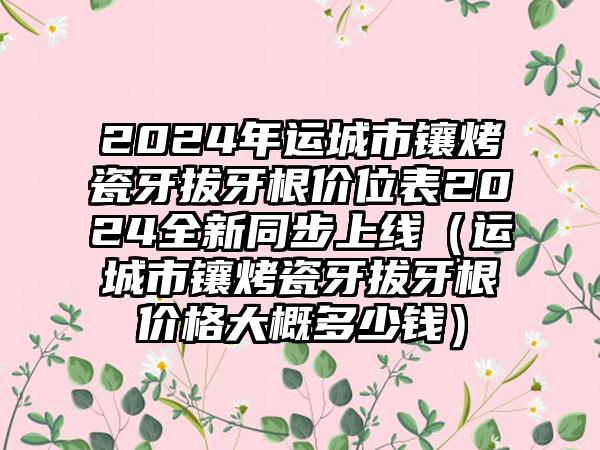 2024年运城市镶烤瓷牙拔牙根价位表2024全新同步上线（运城市镶烤瓷牙拔牙根价格大概多少钱）