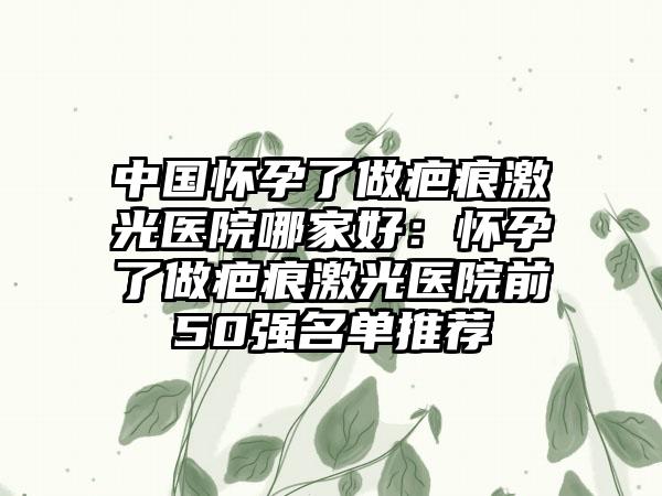 中国怀孕了做疤痕激光医院哪家好：怀孕了做疤痕激光医院前50强名单推荐