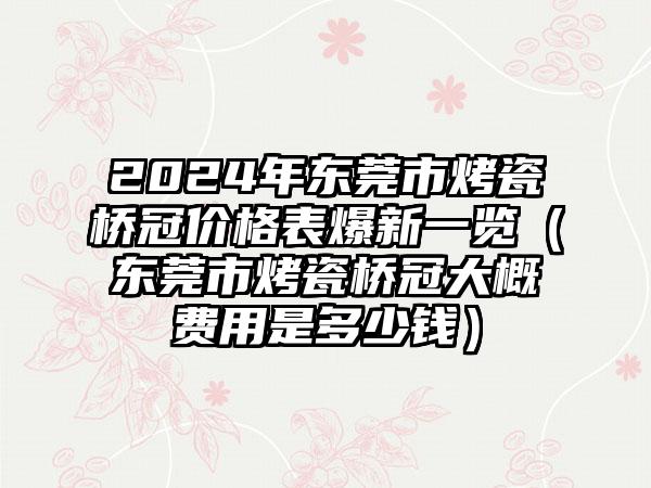 2024年东莞市烤瓷桥冠价格表爆新一览（东莞市烤瓷桥冠大概费用是多少钱）