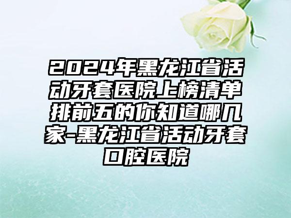 2024年黑龙江省活动牙套医院上榜清单排前五的你知道哪几家-黑龙江省活动牙套口腔医院