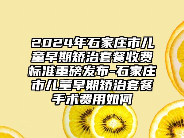 2024年石家庄市儿童早期矫治套餐收费标准重磅发布-石家庄市儿童早期矫治套餐手术费用如何