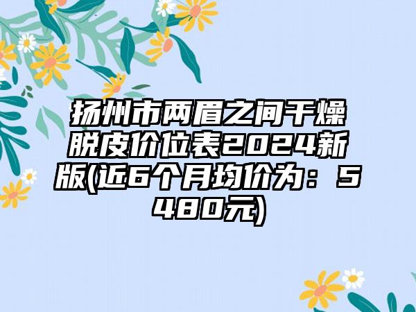 扬州市两眉之间干燥脱皮价位表2024新版(近6个月均价为：5480元)